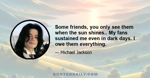 Some friends, you only see them when the sun shines.. My fans sustained me even in dark days. I owe them everything.