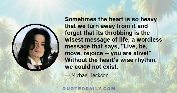 Sometimes the heart is so heavy that we turn away from it and forget that its throbbing is the wisest message of life, a wordless message that says, Live, be, move, rejoice -- you are alive! Without the heart's wise