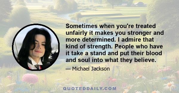 Sometimes when you're treated unfairly it makes you stronger and more determined. I admire that kind of strength. People who have it take a stand and put their blood and soul into what they believe.