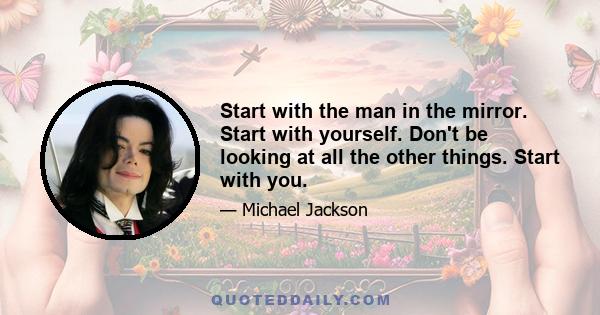 Start with the man in the mirror. Start with yourself. Don't be looking at all the other things. Start with you.