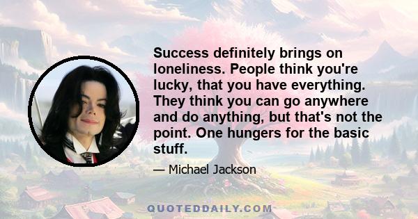 Success definitely brings on loneliness. People think you're lucky, that you have everything. They think you can go anywhere and do anything, but that's not the point. One hungers for the basic stuff.