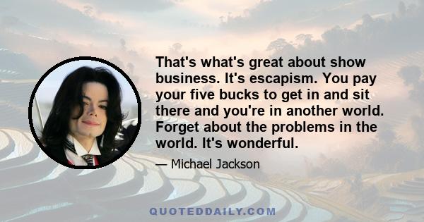 That's what's great about show business. It's escapism. You pay your five bucks to get in and sit there and you're in another world. Forget about the problems in the world. It's wonderful.