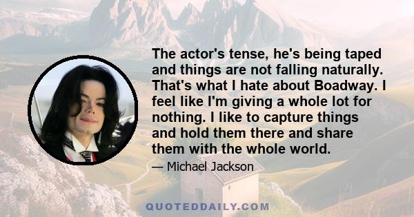 The actor's tense, he's being taped and things are not falling naturally. That's what I hate about Boadway. I feel like I'm giving a whole lot for nothing. I like to capture things and hold them there and share them