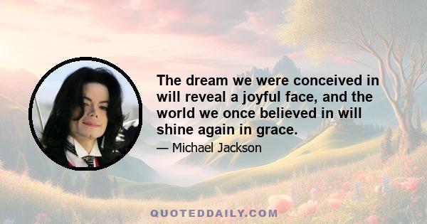 The dream we were conceived in will reveal a joyful face, and the world we once believed in will shine again in grace.