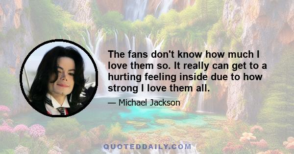 The fans don't know how much I love them so. It really can get to a hurting feeling inside due to how strong I love them all.