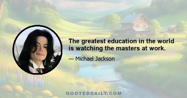 The greatest education in the world is watching the masters at work.