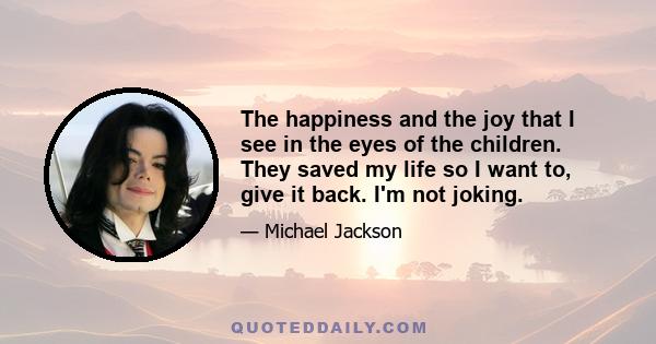 The happiness and the joy that I see in the eyes of the children. They saved my life so I want to, give it back. I'm not joking.