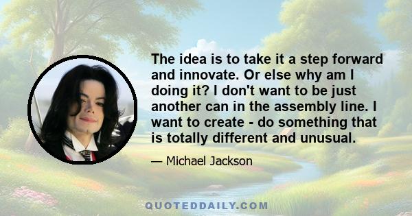 The idea is to take it a step forward and innovate. Or else why am I doing it? I don't want to be just another can in the assembly line. I want to create - do something that is totally different and unusual.