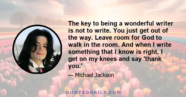 The key to being a wonderful writer is not to write. You just get out of the way. Leave room for God to walk in the room. And when I write something that I know is right, I get on my knees and say 'thank you.'