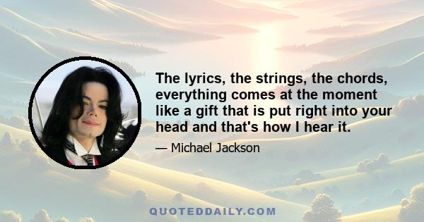 The lyrics, the strings, the chords, everything comes at the moment like a gift that is put right into your head and that's how I hear it.