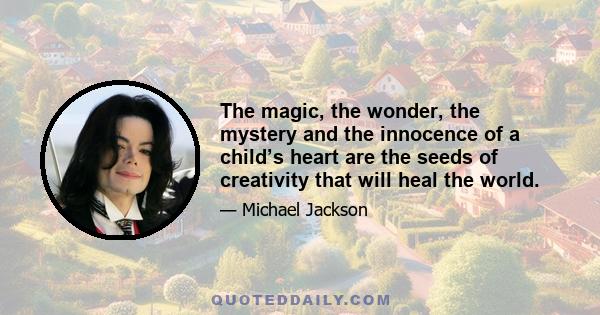 The magic, the wonder, the mystery and the innocence of a child’s heart are the seeds of creativity that will heal the world.