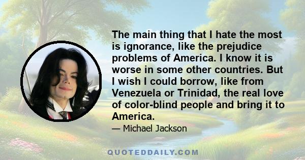 The main thing that I hate the most is ignorance, like the prejudice problems of America. I know it is worse in some other countries. But I wish I could borrow, like from Venezuela or Trinidad, the real love of