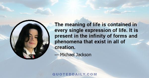 The meaning of life is contained in every single expression of life. It is present in the infinity of forms and phenomena that exist in all of creation.