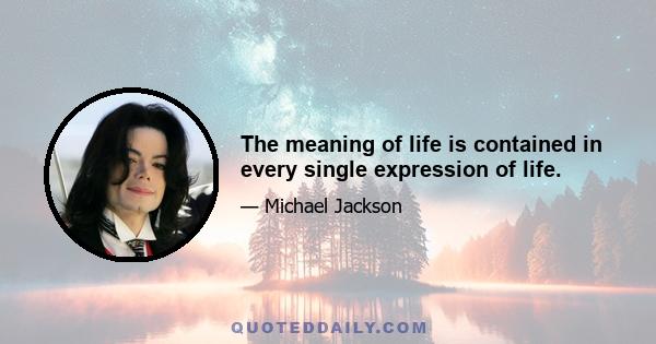 The meaning of life is contained in every single expression of life.