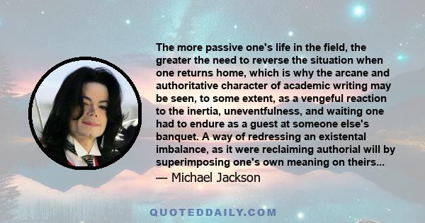 The more passive one's life in the field, the greater the need to reverse the situation when one returns home, which is why the arcane and authoritative character of academic writing may be seen, to some extent, as a