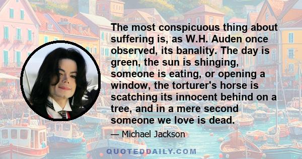 The most conspicuous thing about suffering is, as W.H. Auden once observed, its banality. The day is green, the sun is shinging, someone is eating, or opening a window, the torturer's horse is scatching its innocent