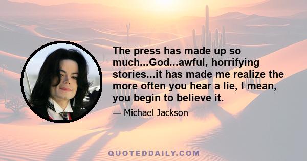 The press has made up so much...God...awful, horrifying stories...it has made me realize the more often you hear a lie, I mean, you begin to believe it.