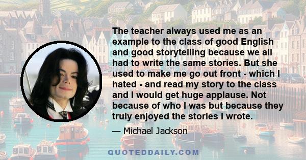 The teacher always used me as an example to the class of good English and good storytelling because we all had to write the same stories. But she used to make me go out front - which I hated - and read my story to the