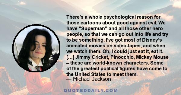 There’s a whole psychological reason for those cartoons about good against evil. We have Superman and all those other hero people, so that we can go out into life and try to be something. I’ve got most of Disney’s