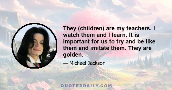 They (children) are my teachers. I watch them and I learn. It is important for us to try and be like them and imitate them. They are golden.