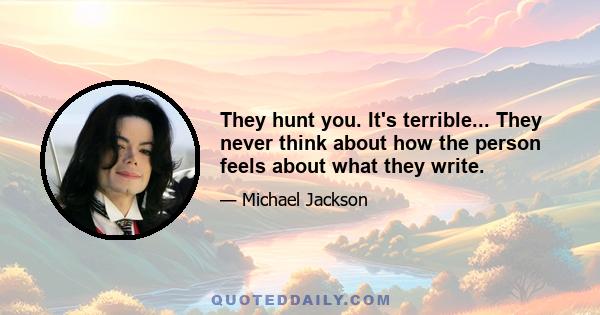 They hunt you. It's terrible... They never think about how the person feels about what they write.