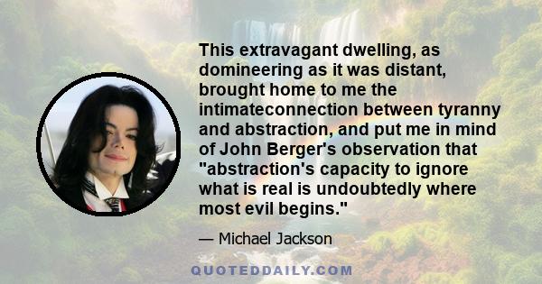 This extravagant dwelling, as domineering as it was distant, brought home to me the intimateconnection between tyranny and abstraction, and put me in mind of John Berger's observation that abstraction's capacity to