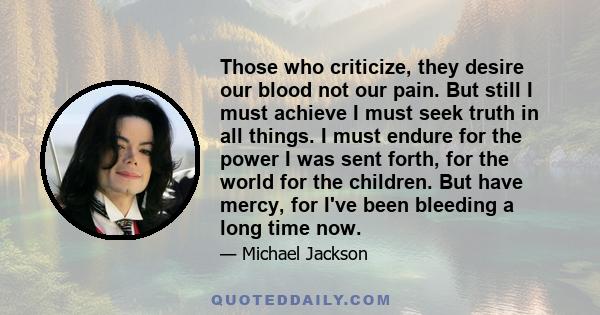 Those who criticize, they desire our blood not our pain. But still I must achieve I must seek truth in all things. I must endure for the power I was sent forth, for the world for the children. But have mercy, for I've