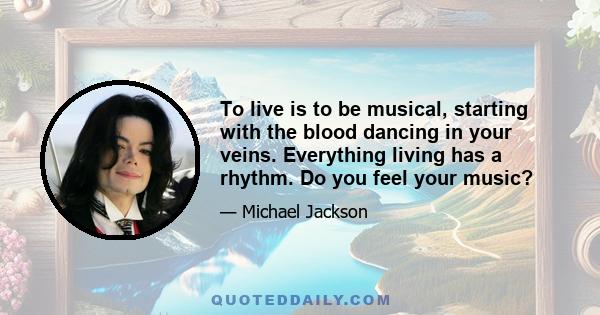 To live is to be musical, starting with the blood dancing in your veins. Everything living has a rhythm. Do you feel your music?