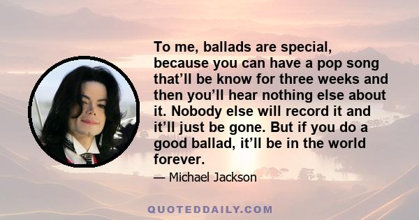 To me, ballads are special, because you can have a pop song that’ll be know for three weeks and then you’ll hear nothing else about it. Nobody else will record it and it’ll just be gone. But if you do a good ballad,