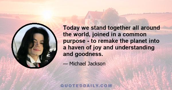 Today we stand together all around the world, joined in a common purpose - to remake the planet into a haven of joy and understanding and goodness.