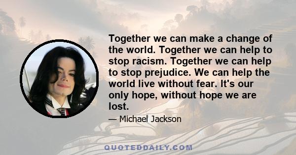 Together we can make a change of the world. Together we can help to stop racism. Together we can help to stop prejudice. We can help the world live without fear. It's our only hope, without hope we are lost.