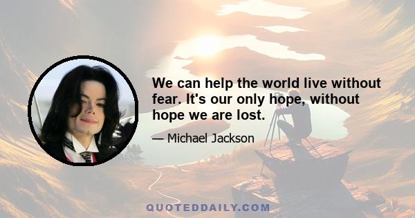 We can help the world live without fear. It's our only hope, without hope we are lost.