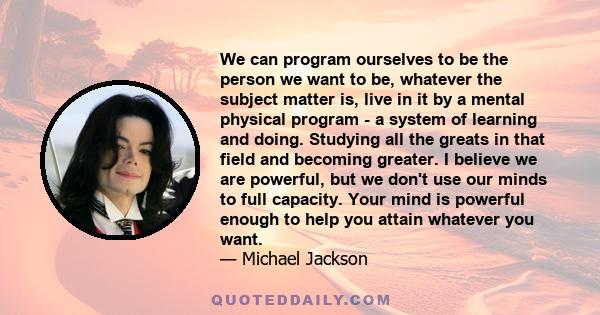 We can program ourselves to be the person we want to be, whatever the subject matter is, live in it by a mental physical program - a system of learning and doing. Studying all the greats in that field and becoming