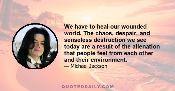 We have to heal our wounded world. The chaos, despair, and senseless destruction we see today are a result of the alienation that people feel from each other and their environment.