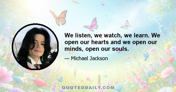 We listen, we watch, we learn. We open our hearts and we open our minds, open our souls.