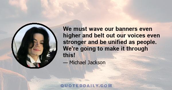 We must wave our banners even higher and belt out our voices even stronger and be unified as people. We're going to make it through this!