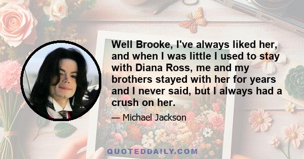 Well Brooke, I've always liked her, and when I was little I used to stay with Diana Ross, me and my brothers stayed with her for years and I never said, but I always had a crush on her.