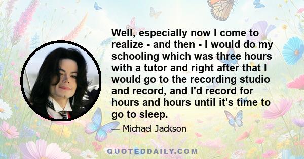 Well, especially now I come to realize - and then - I would do my schooling which was three hours with a tutor and right after that I would go to the recording studio and record, and I'd record for hours and hours until 