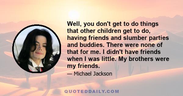 Well, you don't get to do things that other children get to do, having friends and slumber parties and buddies. There were none of that for me. I didn't have friends when I was little. My brothers were my friends.