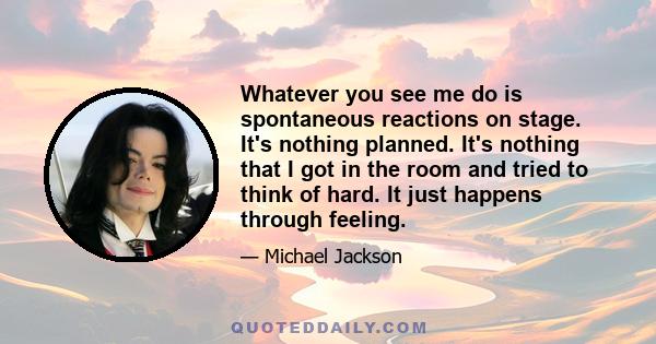 Whatever you see me do is spontaneous reactions on stage. It's nothing planned. It's nothing that I got in the room and tried to think of hard. It just happens through feeling.