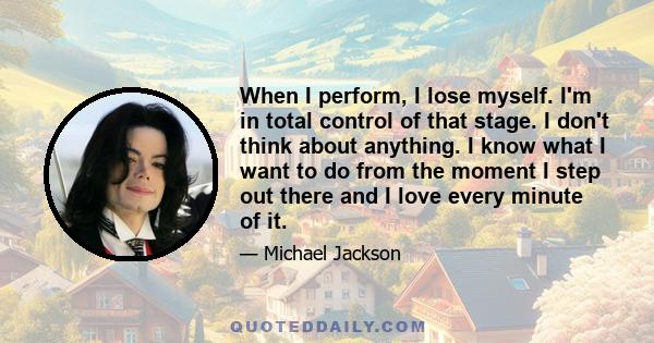 When I perform, I lose myself. I'm in total control of that stage. I don't think about anything. I know what I want to do from the moment I step out there and I love every minute of it.