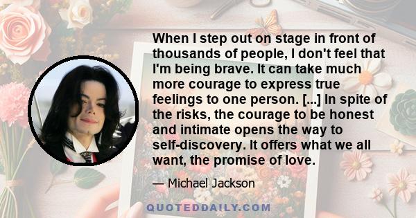 When I step out on stage in front of thousands of people, I don't feel that I'm being brave. It can take much more courage to express true feelings to one person. [...] In spite of the risks, the courage to be honest