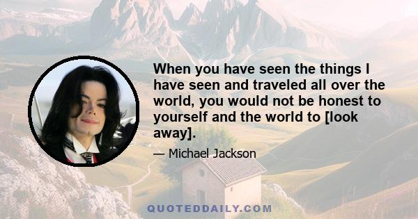 When you have seen the things I have seen and traveled all over the world, you would not be honest to yourself and the world to [look away].