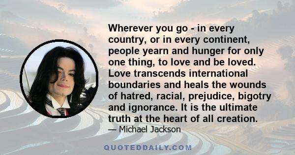 Wherever you go - in every country, or in every continent, people yearn and hunger for only one thing, to love and be loved. Love transcends international boundaries and heals the wounds of hatred, racial, prejudice,