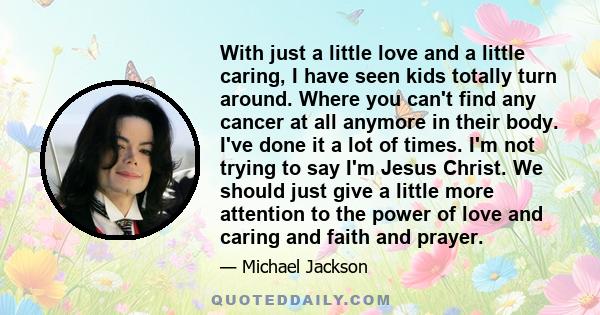 With just a little love and a little caring, I have seen kids totally turn around. Where you can't find any cancer at all anymore in their body. I've done it a lot of times. I'm not trying to say I'm Jesus Christ. We