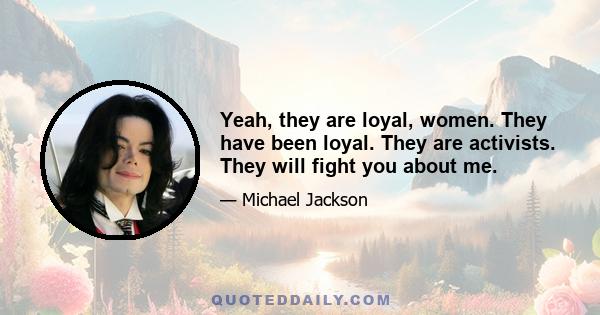 Yeah, they are loyal, women. They have been loyal. They are activists. They will fight you about me.