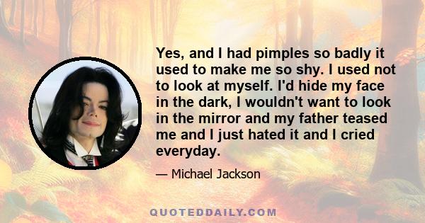 Yes, and I had pimples so badly it used to make me so shy. I used not to look at myself. I'd hide my face in the dark, I wouldn't want to look in the mirror and my father teased me and I just hated it and I cried