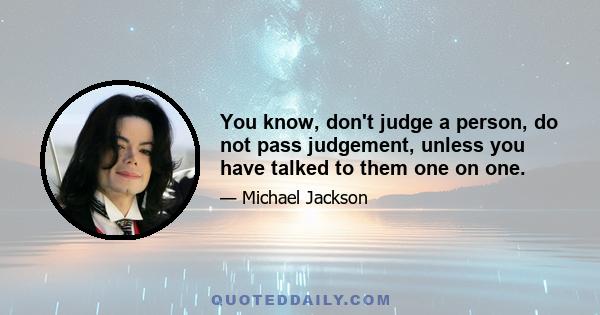 You know, don't judge a person, do not pass judgement, unless you have talked to them one on one.