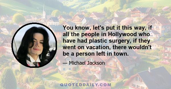 You know, let's put it this way, if all the people in Hollywood who have had plastic surgery, if they went on vacation, there wouldn't be a person left in town.