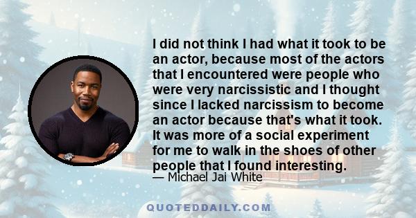 I did not think I had what it took to be an actor, because most of the actors that I encountered were people who were very narcissistic and I thought since I lacked narcissism to become an actor because that's what it